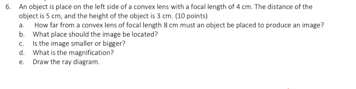 6.
An object is place on the left side of a convex lens with a focal length of 4 cm. The distance of the
object is 5 cm, and the height of the object is 3 cm. (10 points)
a. How far from a convex lens of focal length 8 cm must an object be placed to produce an image?
b. What place should the image be located?
C.
Is the image smaller or bigger?
d.
What is the magnification?
e.
Draw the ray diagram.