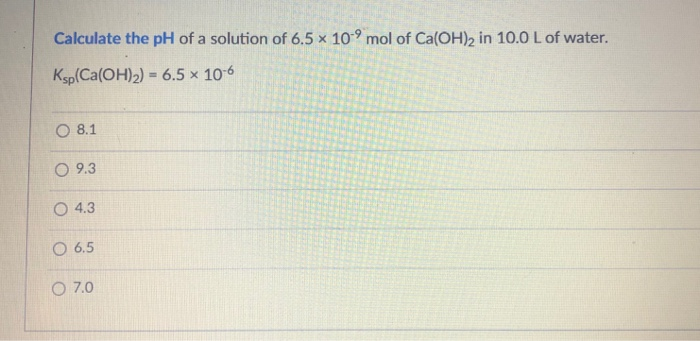 Calculate the pH of a solution of 6.5 x 10⁹ mol of Ca(OH)2 in 10.0 L of water.
Ksp(Ca(OH)₂) = 6.5 x 10-6
O 8.1
09.3
O 4.3
O 6.5
O 7.0