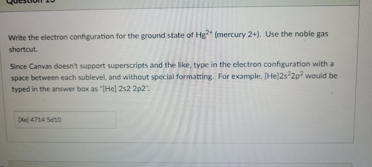 Write the electron configuration for the ground state of Hg" (mercury 2+). Use the noble gas
shortcut.
Since Canvas doesn't support superscripts and the like, type in the electron configuration with a
space between each sublevel, and without special formatting. For example, [He]2s 2p2 would be
typed in the answer box as "[He] 2s2 2p2".
Xe) 4714 5d10
