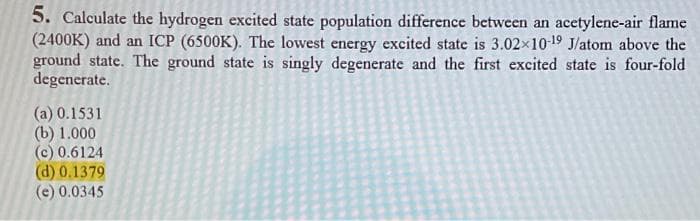 5. Calculate the hydrogen excited state population difference between an acetylene-air flame
(2400K) and an ICP (6500K). The lowest energy excited state is 3.02×10-19 J/atom above the
ground state. The ground state is singly degenerate and the first excited state is four-fold
degenerate.
(a) 0.1531
(b) 1.000
(c) 0.6124
(d) 0.1379
(e) 0.0345