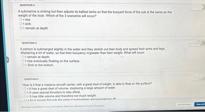 QUESTION 3
A submarine is sinking but then adjusts its ballast tanks so that the buoyant force of the sub is the same as the
weight of the boat. Which of the 3 scenarios will occur?
O arise
Obsink
Ocremain at depth
QUESTION 4
A person is submerged slightly in the water and they stretch out their body and spread their arms and legs,
displacing a lot of water, so that their buoyancy is greater than their weight. What will occur.
O remain at depth.
Obrise eventually floating on the surface.
O Sink to the bottom.
QUESTIONS
How is it that a massive aircraft carrier, with a great deal of weight, is able to float on the surface?
OIt has a great deal of volume, displacing a large amount of water.
Ob It uses special thrusters to stay afloat.
OcIt has little volume and therefore not much weight.
dAs it moves through the water it hurronlanes and experiences lift
Click Save and Submit to save and submit. Click Save All Anaers to save all
anders
Save All Arowers
Save and S