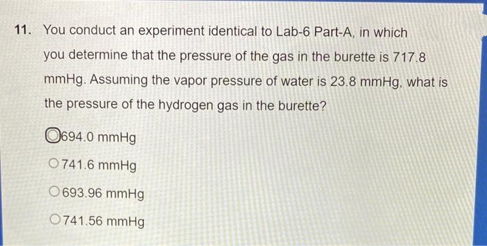 11. You conduct an experiment identical to Lab-6 Part-A, in which
you determine that the pressure of the gas in the burette is 717.8
mmHg. Assuming the vapor pressure of water is 23.8 mmHg, what is
the pressure of the hydrogen gas in the burette?
O694.0 mmHg
0741.6 mmHg
O693.96 mmHg
0741.56 mmHg
