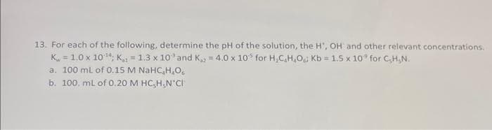 13. For each of the following, determine the pH of the solution, the H, OH and other relevant concentrations.
K=1.0 x 10¹4; K= 1.3 x 10 and K,, = 4.0 x 10 for H₂CH₂O; Kb = 1.5 x 10° for C,H,N.
a. 100 mL of 0.15 M NaHC,H,O,
b. 100. mL of 0.20 M HC₂H₂N*CI