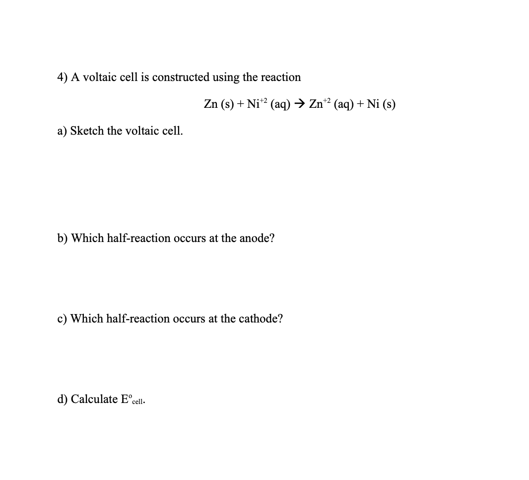4) A voltaic cell is constructed using the reaction
a) Sketch the voltaic cell.
Zn (s) + Ni¹2 (aq) → Zn¹2 (aq) + Ni (s)
b) Which half-reaction occurs at the anode?
c) Which half-reaction occurs at the cathode?
d) Calculate Eºcell.