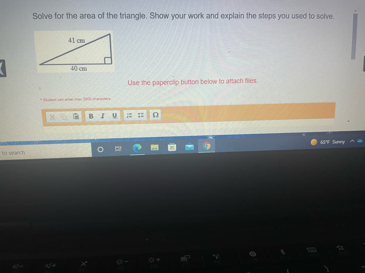 Solve for the area of the triangle. Show your work and explain the steps you used to solve.
41 cm
40 cm
Use the paperclip button below to attach files.
Student can enter max 3500 characters
В I
%3D
X 眉
65°F Sunny ^
to search
F8
近
