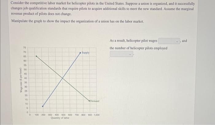 Consider the competitive labor market for helicopter pilots in the United States. Suppose a union is organized, and it successfully
changes job qualification standards that require pilots to acquire additional skills to meet the new standard. Assume the marginal
revenue product of pilots does not change.
Manipulate the graph to show the impact the organization of a union has on the labor market.
Wage rate ($ per hour)
2288289282 2 20
75
70
65
60
55
50
45
40
35
30
25
20
15
10
5
Supply
Demand
0 100 200 300 400 500 600 700 800 900 1,000
Quantity of labor
As a result, helicopter pilot wages
the number of helicopter pilots employed
and