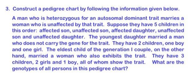 3. Construct a pedigree chart by following the information given below.
A man who is heterozygous for an autosomal dominant trait marries a
woman who is unaffected by that trait. Suppose they have 5 children in
this order: affected son, unaffected son, affected daughter, unaffected
son and unaffected daughter. The youngest daughter married a man
who does not carry the gene for the trait. They have 2 children, one boy
and one girl. The eldest child of the generation I couple, on the other
hand, married a woman who also exhibits the trait. They have 3
children, 2 girls and 1 boy, all of whom show the trait.
genotypes of all persons in this pedigree chart?
What are the

