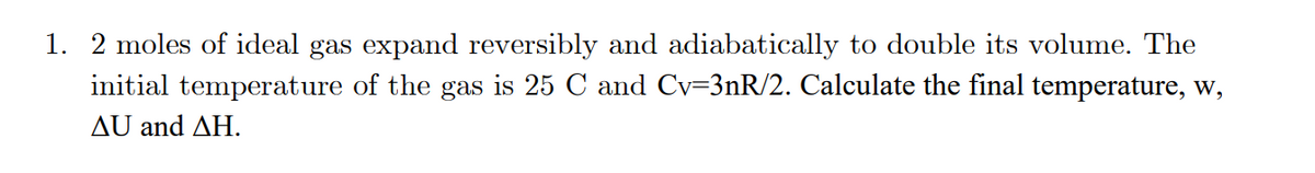 1. 2 moles of ideal gas expand reversibly and adiabatically to double its volume. The
initial temperature of the gas is 25 C and Cv=3nR/2. Calculate the final temperature, w,
ΔU and ΔΗ.