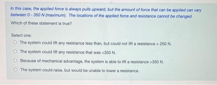 In this case, the applied force is always pulls upward, but the amount of force that can be applied can vary
between 0-350 N (maximum). The locations of the applied force and resistance cannot be changed.
Which of these statement is true?
Select one:
O The system could lift any resistance less than, but could not lift a resistance = 250 N.
The system could lift any resistance that was <350 N.
Because of mechanical advantage, the system is able to lift a resistance >350 N.
O The system could raise, but would be unable to lower a resistance.