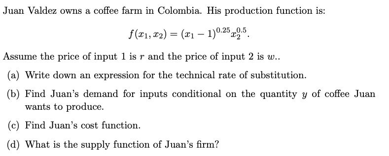 Juan Valdez owns a coffee farm in Colombia. His production function is:
f(x₁, x₂) = (x₁ - 1)0.25 2.5.
Assume the price of input 1 is r and the price of input 2 is w..
(a) Write down an expression for the technical rate of substitution.
(b) Find Juan's demand for inputs conditional on the quantity y of coffee Juan
wants to produce.
(c) Find Juan's cost function.
(d) What is the supply function of Juan's firm?