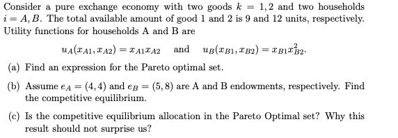Consider a pure exchange economy with two goods k = 1,2 and two households
i = A, B. The total available amount of good 1 and 2 is 9 and 12 units, respectively.
Utility functions for households A and B are
UA (TA1, A2) = TA1TA2 and UB(B1, B2) = XB1T32.
(a) Find an expression for the Pareto optimal set.
(b) Assume e A = (4,4) and eg (5,8) are A and B endowments, respectively. Find
the competitive equilibrium.
(c) Is the competitive equilibrium allocation in the Pareto Optimal set? Why this
result should not surprise us?