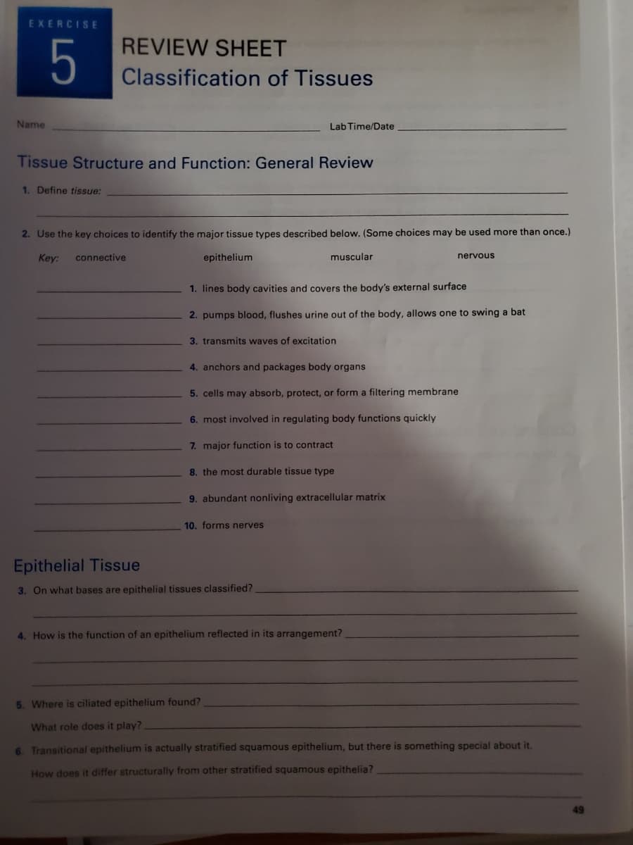 EXERCISE
REVIEW SHEET
5
Classification of Tissues
Name
Lab Time/Date
Tissue Structure and Function: General Review
1. Define tissue:
2. Use the key choices to identify the major tissue types described below. (Some choices may be used more than once.)
Key:
connective
epithelium
muscular
nervous
1. lines body cavities and covers the body's external surface
2. pumps blood, flushes urine out of the body, allows one to swing a bat
3. transmits waves of excitation
4. anchors and packages body organs
5. cells may absorb, protect, or form a filtering membrane
6. most involved in regulating body functions quickly
7. major function is to contract
8. the most durable tissue type
9. abundant nonliving extracellular matrix
10. forms nerves
Epithelial Tissue
3. On what bases are epithelial tissues classified?
4. How is the function of an epithelium reflected in its arrangement?
5. Where is ciliated epithelium found?
What role does it play?
6. Transitional epithelium is actually stratified squamous epithelium, but there is something special about it.
How does it differ structurally from other stratified squamous epithelia?
