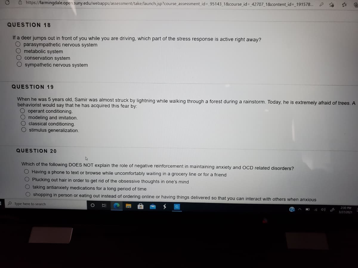 O https://farmingdale.open.suny.edu/webapps/assessment/take/launch.jsp?course_assessment_id%3 95143_1&course_id%= _42707_1&content id%3D 191578...
QUESTION 18
If a deer jumps out in front of you while you are driving, which part of the stress response is active right away?
O parasympathetic nervous system
Ometabolic system
O conservation system
sympathetic nervous system
QUESTION 19
When he was 5 years old, Samir was almost struck by lightning while walking through a forest during a rainstorm. Today, he is extremely afraid of trees. A
behaviorist would say that he has acquired this fear by:
O operant conditioning.
O modeling and imitation.
O classical conditioning.
O stimulus generalization.
QUESTION 20
Which of the following DOES NOT explain the role of negative reinforcement in maintaining anxiety and OCD related disorders?
O Having a phone to text or browse while uncomfortably waiting in a grocery line or for a friend
O Plucking out hair in order to get rid of the obsessive thoughts in one's mind
O taking antianxiety medications for a long period of time
O shopping in person or eating out instead of ordering online or having things delivered so that you can interact with others when anxious
P Type here to search
2:30 PM
3/27/2021
