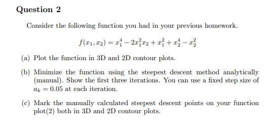Question 2
Consider the following function you had in your previous homework.
f(x1, x2)=x-2x²x²+x² + − ²
(a) Plot the function in 3D and 2D contour plots.
(b) Minimize the function using the steepest descent method analytically
(manual). Show the first three iterations. You can use a fixed step size of
ak =
0.05 at each iteration.
(c) Mark the manually calculated steepest descent points on your function
plot(2) both in 3D and 2D contour plots.