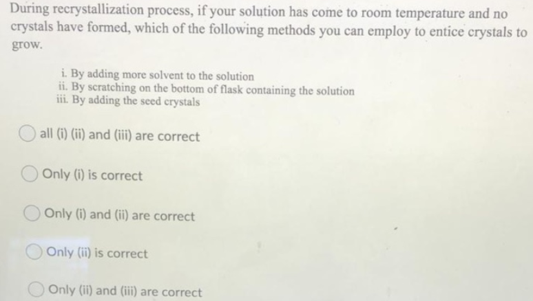 During recrystallization process, if your solution has come to room temperature and no
crystals have formed, which of the following methods you can employ to entice crystals to
grow.
i. By adding more solvent to the solution
ii. By scratching on the bottom of flask containing the solution
iii. By adding the seed crystals
all (i) (ii) and (iii) are correct
Only (i) is correct
Only (i) and (ii) are correct
Only (ii) is correct
Only (ii) and (iii) are correct
