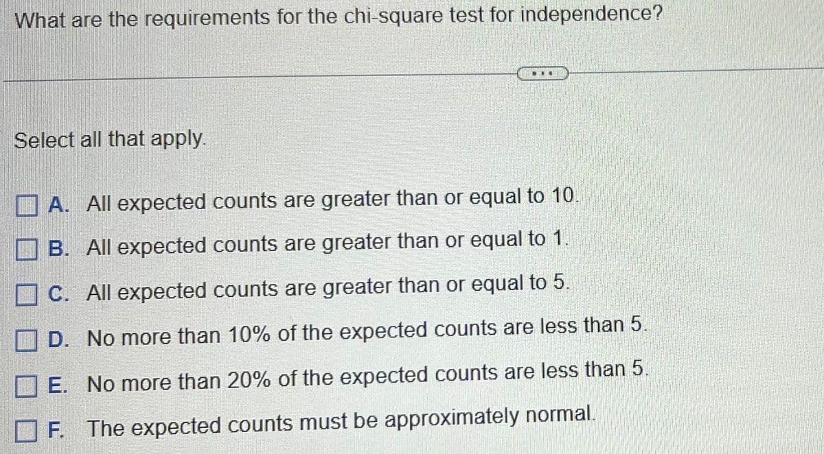 What are the requirements for the chi-square test for independence?
Select all that apply.
I
A. All expected counts are greater than or equal to 10.
B. All expected counts are greater than or equal to 1.
C. All expected counts are greater than or equal to 5.
D. No more than 10% of the expected counts are less than 5.
E. No more than 20% of the expected counts are less than 5.
F. The expected counts must be approximately normal.