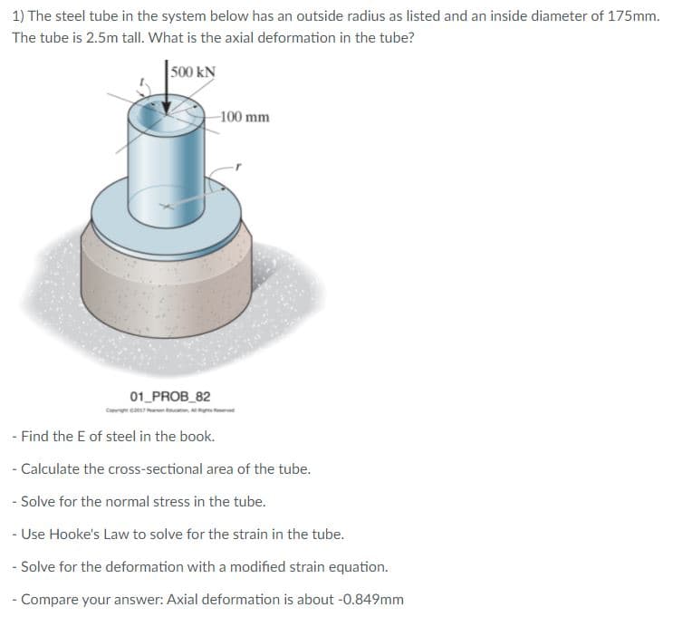 1) The steel tube in the system below has an outside radius as listed and an inside diameter of 175mm.
The tube is 2.5m tall. What is the axial deformation in the tube?
500 kN
100 mm
01_PROB_82
- Find the E of steel in the book.
- Calculate the cross-sectional area of the tube.
- Solve for the normal stress in the tube.
- Use Hooke's Law to solve for the strain in the tube.
- Solve for the deformation with a modified strain equation.
- Compare your answer: Axial deformation is about -0.849mm
