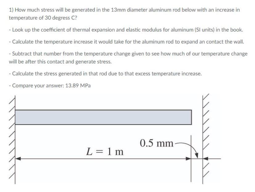 1) How much stress will be generated in the 13mm diameter aluminum rod below with an increase in
temperature of 30 degress C?
- Look up the coefficient of thermal expansion and elastic modulus for aluminum (SI units) in the book.
- Calculate the temperature increase it would take for the aluminum rod to expand an contact the wall.
- Subtract that number from the temperature change given to see how much of our temperature change
will be after this contact and generate stress.
- Calculate the stress generated in that rod due to that excess temperature increase.
- Compare your answer: 13.89 MPa
0.5 mm-
L = 1 m
