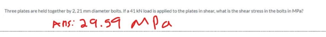 Three plates are held together by 2, 21 mm diameter bolts. If a 41 kN load is applied to the plates in shear, what is the shear stress in the bolts in MPa?
Ans: 29.59
Mpa
