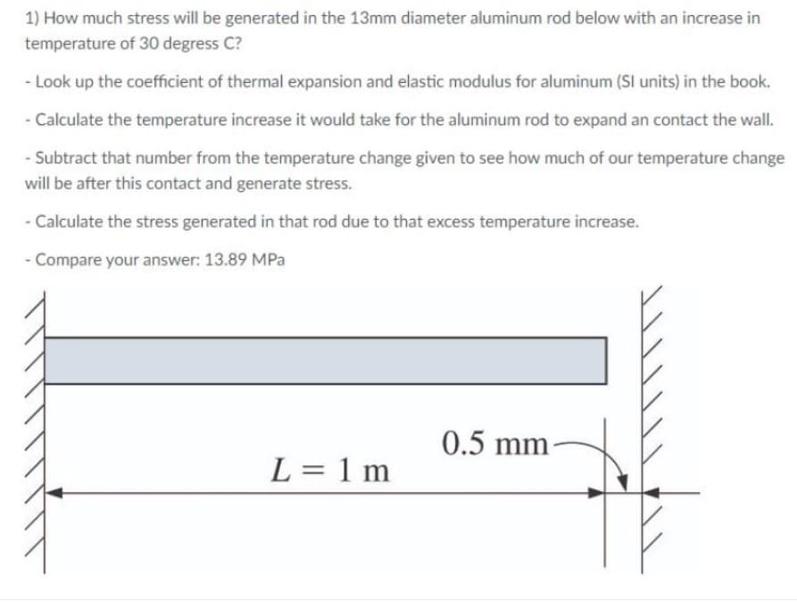 1) How much stress will be generated in the 13mm diameter aluminum rod below with an increase in
temperature of 30 degress C?
- Look up the coefficient of thermal expansion and elastic modulus for aluminum (SI units) in the book.
- Calculate the temperature increase it would take for the aluminum rod to expand an contact the wall.
- Subtract that number from the temperature change given to see how much of our temperature change
will be after this contact and generate stress.
- Calculate the stress generated in that rod due to that excess temperature increase.
- Compare your answer: 13.89 MPa
0.5 mm
-
L = 1 m
