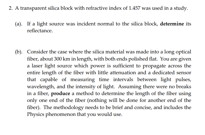 2. A transparent silica block with refractive index of 1.457 was used in a study.
(a). If a light source was incident normal to the silica block, determine its
reflectance.
(b). Consider the case where the silica material was made into a long optical
fiber, about 300 km in length, with both ends polished flat. You are given
a laser light source which power is sufficient to propagate across the
entire length of the fiber with little attenuation and a dedicated sensor
that capable of measuring time intervals between light pulses,
wavelength, and the intensity of light. Assuming there were no breaks
in a fiber, produce a method to determine the length of the fiber using
only one end of the fiber (nothing will be done for another end of the
fiber). The methodology needs to be brief and concise, and includes the
Physics phenomenon that you would use.
