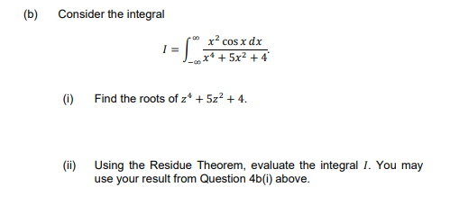 (b)
Consider the integral
0 x2 cos x dx
x* + 5x2 + 4
I =
(i) Find the roots of z* + 5z? + 4.
(ii) Using the Residue Theorem, evaluate the integral I. You may
use your result from Question 4b(i) above.
