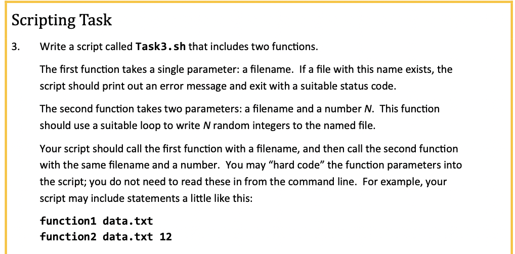 Scripting Task
3.
Write a script called Task3.sh that includes two functions.
The first function takes a single parameter: a filename. If a file with this name exists, the
script should print out an error message and exit with a suitable status code.
The second function takes two parameters: a filename and a number N. This function
should use a suitable loop to write N random integers to the named file.
Your script should call the first function with a filename, and then call the second function
with the same filename and a number. You may "hard code" the function parameters into
the script; you do not need to read these in from the command line. For example, your
script may include statements a little like this:
function1 data.txt
function2 data.txt 12
