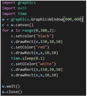 import graphics
import math
import time
w = graphics.GraphicsWindow(400,400)
w.canvas()
for x in range(0,380,2):
c. setcolor("black")
c.drawRect (x,150,10,10)
C.setColor("red")
c.drawRect (x,x, 10,10)
time.sleep(0.1)
c. setcColor("white")
c.drawRect(x,150,10,10)
x.drawRect (x,x, 10,10)
w.wait()
w.close()
