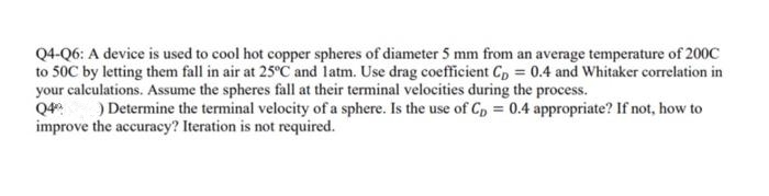 Q4-Q6: A device is used to cool hot copper spheres of diameter 5 mm from an average temperature of 200C
to 50C by letting them fall in air at 25°C and latm. Use drag coefficient C, = 0.4 and Whitaker correlation in
your calculations. Assume the spheres fall at their terminal velocities during the process.
Q4
improve the accuracy? Iteration is not required.
) Determine the terminal velocity of a sphere. Is the use of C, = 0.4 appropriate? If not, how to
