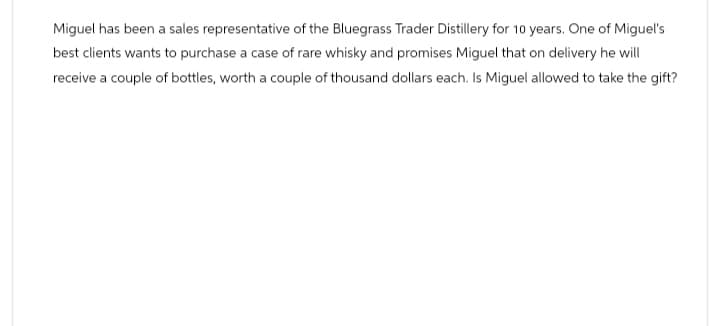 Miguel has been a sales representative of the Bluegrass Trader Distillery for 10 years. One of Miguel's
best clients wants to purchase a case of rare whisky and promises Miguel that on delivery he will
receive a couple of bottles, worth a couple of thousand dollars each. Is Miguel allowed to take the gift?