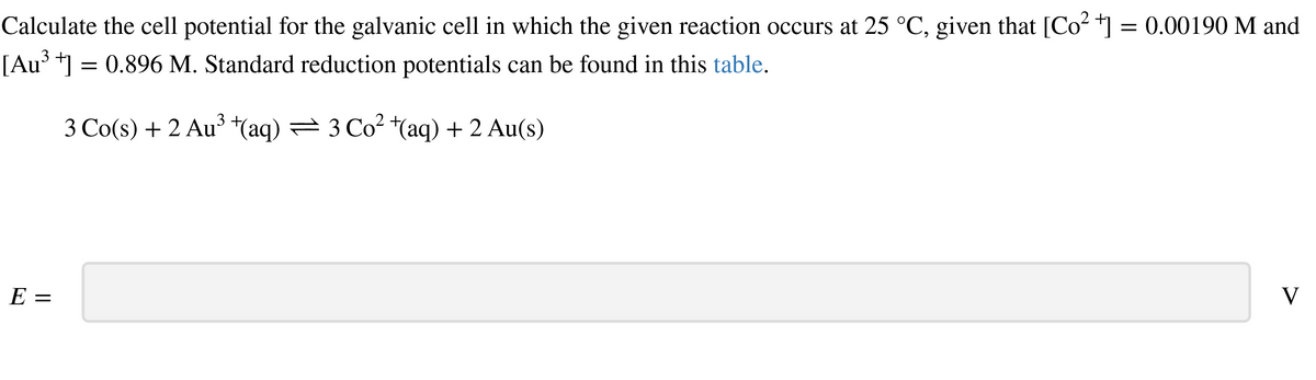 Calculate the cell potential for the galvanic cell in which the given reaction occurs at 25 °C, given that [Co²+] = 0.00190 M and
[Au³ +] = 0.896 M. Standard reduction potentials can be found in this table.
3 Co(s) + 2 Au³ +(aq) — 3 Co² +(aq) + 2 Au(s)
E =
V
