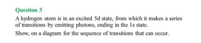 Question 3
A hydrogen atom is in an excited 5d state, from which it makes a series
of transitions by emitting photons, ending in the 1s state.
Show, on a diagram for the sequence of transitions that can occur.