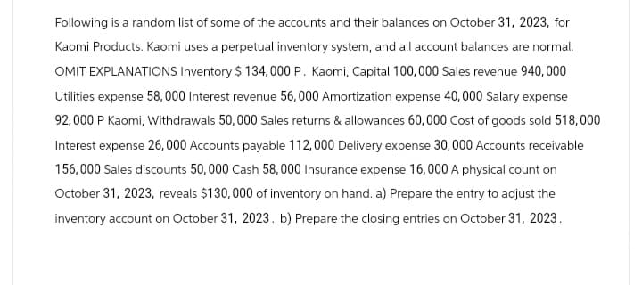 Following is a random list of some of the accounts and their balances on October 31, 2023, for
Kaomi Products. Kaomi uses a perpetual inventory system, and all account balances are normal.
OMIT EXPLANATIONS Inventory $ 134,000 P. Kaomi, Capital 100,000 Sales revenue 940,000
Utilities expense 58,000 Interest revenue 56,000 Amortization expense 40,000 Salary expense
92,000 P Kaomi, Withdrawals 50,000 Sales returns & allowances 60,000 Cost of goods sold 518,000
Interest expense 26,000 Accounts payable 112,000 Delivery expense 30,000 Accounts receivable
156,000 Sales discounts 50,000 Cash 58,000 Insurance expense 16,000 A physical count on
October 31, 2023, reveals $130,000 of inventory on hand. a) Prepare the entry to adjust the
inventory account on October 31, 2023. b) Prepare the closing entries on October 31, 2023.