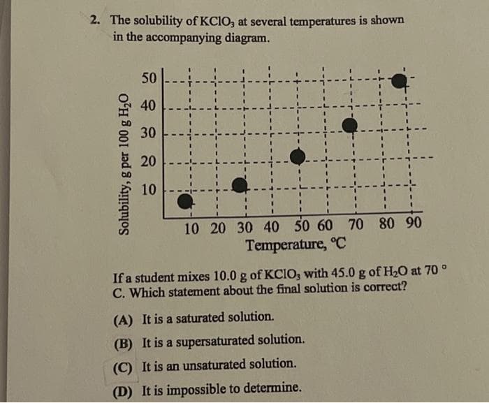 2. The solubility of KClO, at several temperatures is shown
in the accompanying diagram.
Solubility, g per 100 g H₂O
50
40
30
20
10
10 20 30 40 50 60 70 80 90
Temperature, °C
If a student mixes 10.0 g of KCIO, with 45.0 g of H₂O at 70 °
C. Which statement about the final solution is correct?
(A) It is a saturated solution.
(B) It is a supersaturated solution.
(C) It is an unsaturated solution.
(D) It is impossible to determine.