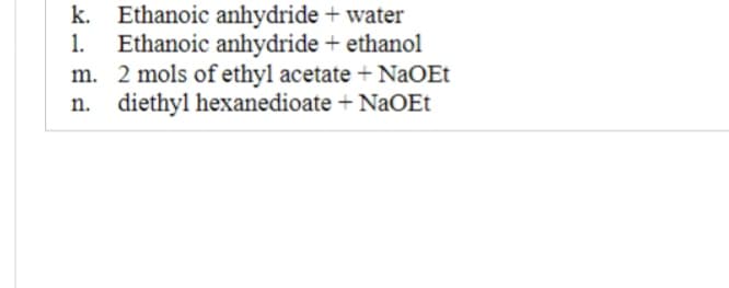 k. Ethanoic anhydride + water
1. Ethanoic anhydride + ethanol
m. 2 mols of ethyl acetate + NaOEt
n. diethyl hexanedioate + NaOEt