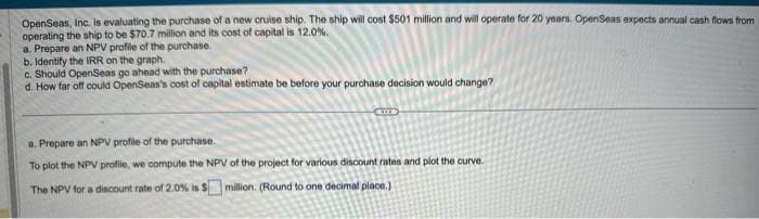 OpenSeas, Inc. is evaluating the purchase of a new cruise ship. The ship will cost $501 million and will operate for 20 years. OpenSeas expects annual cash flows from
operating the ship to be $70.7 million and its cost of capital is 12.0%.
a. Prepare an NPV profile of the purchase.
b. Identify the IRR on the graph.
c. Should OpenSeas go ahead with the purchase?
d. How far off could OpenSeas's cost of capital estimate be before your purchase decision would change?
SITTE
a. Prepare an NPV profile of the purchase.
To plot the NPV profile, we compute the NPV of the project for various discount rates and plot the curve.
The NPV for a discount rate of 2.0% is $ million. (Round to one decimal place.)