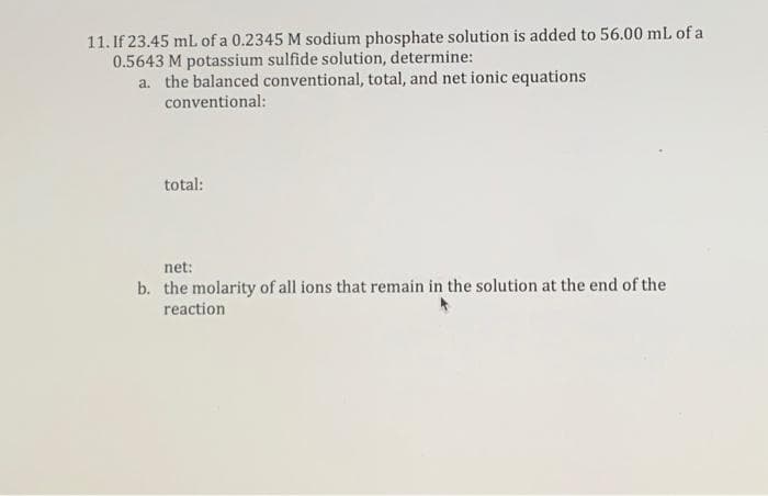 11. If 23.45 mL of a 0.2345 M sodium phosphate solution is added to 56.00 mL of a
0.5643 M potassium sulfide solution, determine:
a. the balanced conventional, total, and net ionic equations
conventional:
total:
net:
b. the molarity of all ions that remain in the solution at the end of the
reaction