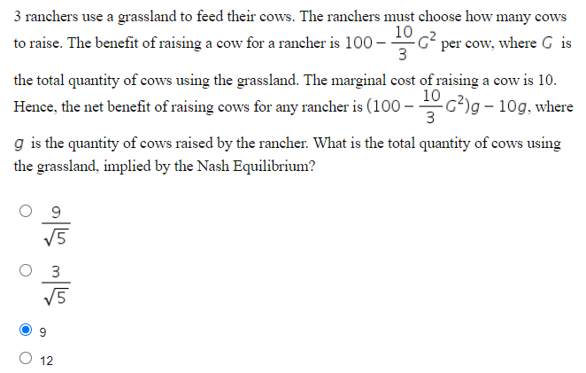 3 ranchers use a grassland to feed their cows. The ranchers must choose how many cows
-
0-106² per cow, where G is
3
to raise. The benefit of raising a cow for a rancher is 100 –
the total quantity of cows using the grassland. The marginal cost of raising a cow is 10.
Hence, the net benefit of raising cows for any rancher is (100-1G²) g – 10g, where
3
g is the quantity of cows raised by the rancher. What is the total quantity of cows using
the grassland, implied by the Nash Equilibrium?
जोळ जोप
√5
12