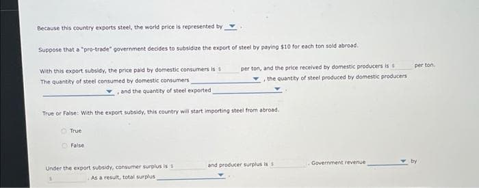 Because this country exports steel, the world price is represented by
Suppose that a "pro-trade" government decides to subsidize the export of steel by paying $10 for each ton sold abroad.
With this export subsidy, the price paid by domestic consumers is s
The quantity of steel consumed by domestic consumers
, and the quantity of steel exported;
True or False: With the export subsidy, this country will start importing steel from abroad.
True
False
per ton, and the price received by domestic producers is s
the quantity of steel produced by domestic producers
Under the export subsidy, consumer surplus is s
As a result, total surplus
and producer surplus is s
Government revenue
per ton.
by