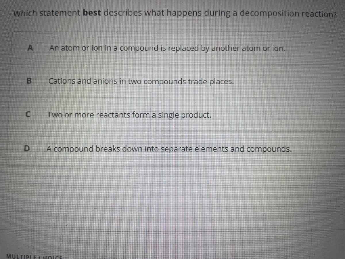 Which statement best describes what happens during a decomposition reaction?
A An atom or ion in a compound is replaced by another atom or ion.
B
Cations and anions in two compounds trade places.
C Two or more reactants form a single product.
-
A compound breaks down into separate elements and compounds.
MULTIPLE CHOICE