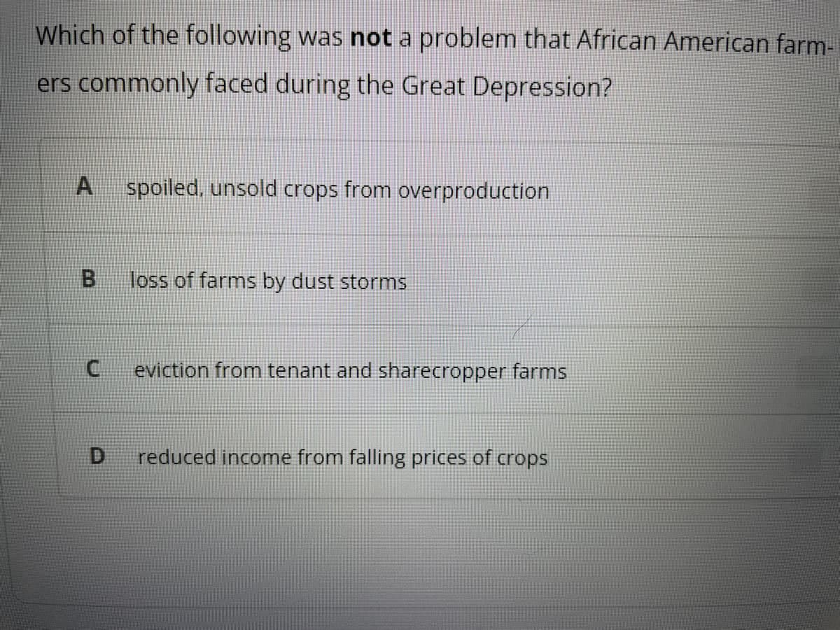 Which of the following was not a problem that African American farm-
ers commonly faced during the Great Depression?
A spoiled, unsold crops from overproduction
B
C
D
loss of farms by dust storms
eviction from tenant and sharecropper farms
reduced income from falling prices of crops