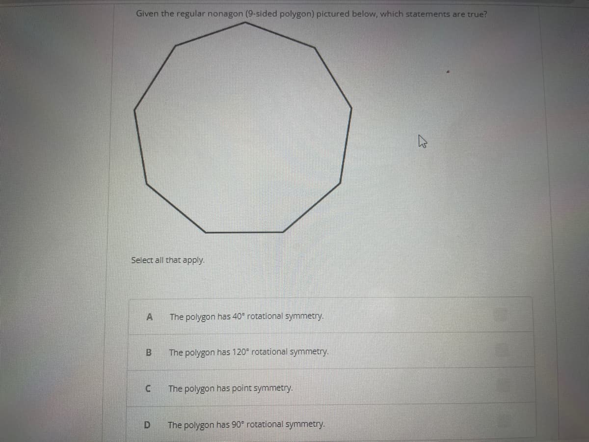 Given the regular nonagon (9-sided polygon) pictured below, which statements are true?
Select all that apply.
A
B
C
D
The polygon has 40° rotational symmetry.
The polygon has 120° rotational symmetry.
The polygon has point symmetry.
The polygon has 90° rotational symmetry.