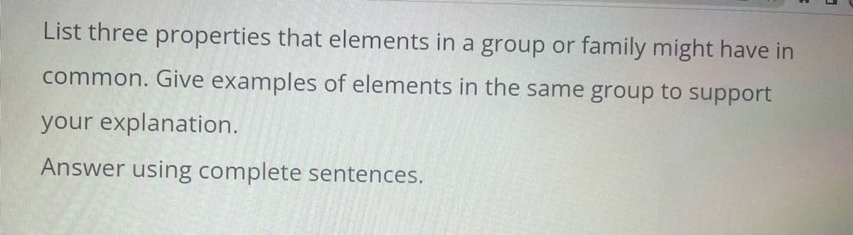 List three properties that elements in a group or family might have in
common. Give examples of elements in the same group to support
your explanation.
Answer using complete sentences.
