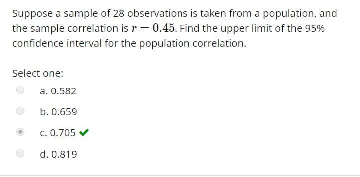 Suppose a sample of 28 observations is taken from a population, and
the sample correlation is r 0.45. Find the upper limit of the 95%
confidence interval for the population correlation.
Select one:
a. 0.582
b. 0.659
C. 0.705
d. 0.819
