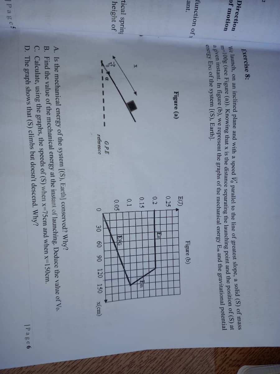 Exercise 8:
Direction
of motion
me100g (see Figure (a)). Knowing that x is the distance separating the launching point and the position of (S) at
a given instant. In figure (b), we represent the graphs of the mechanical energy Em and the gravitational potential
energy EPG of the system [(S), Earth].
function
of x
cant.
Figure (b)
E()
Figure (a)
0.25
Em
0.2
0.15
Em
0.1
tical spring
EFG
0.05
height of
G.P.E
reference
30
60
90 120 150
x(cm)
A. Is the mechanical energy of the system [(S), Earth] conserved? Why?
B. Find the value of the mechanical energy at the instant of launching. Deduce the value of Vo.
C. Calculate, using the graphs, the speeds of (S) when x-75cm and when x-150cm.
D. The graph shows that (S) climbs but doesn't descend. Why?
|Page 6
JPages
We launch, on an plane and with a Vo to the line of slope, a solid (S) of mass
