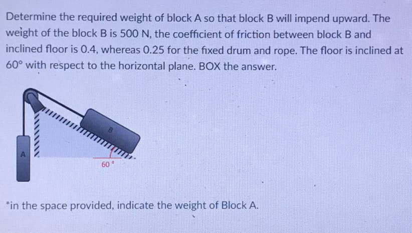 Determine the required weight of block A so that block B will impend upward. The
weight of the block B is 500N, the coefficient of friction between block B and
inclined floor is 0.4, whereas 0.25 for the fixed drum and rope. The floor is inclined at
60° with respect to the horizontal plane. BOX the answer.
60
*in the space provided, indicate the weight of Block A.
