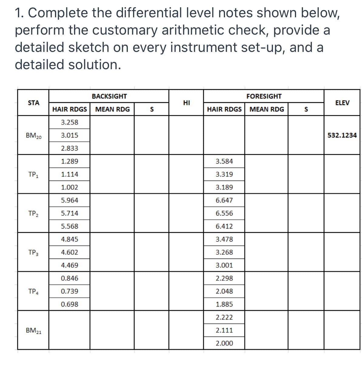 1. Complete the differential level notes shown below,
perform the customary arithmetic check, provide a
detailed sketch on every instrument set-up, and a
detailed solution.
BACKSIGHT
FORESIGHT
STA
HI
ELEV
HAIR RDGS
MEAN RDG
S
HAIR RDGS
MEAN RDG
S
3.258
BM20
3.015
532.1234
2.833
1.289
3.584
TP,
1.114
3.319
1.002
3.189
5.964
6.647
TP2
5.714
6.556
5.568
6.412
4.845
3.478
TP3
4.602
3.268
4.469
01
0.846
2.298
TP4
0.739
2.048
0.698
1.885
2.222
BM21
2.111
2.000

