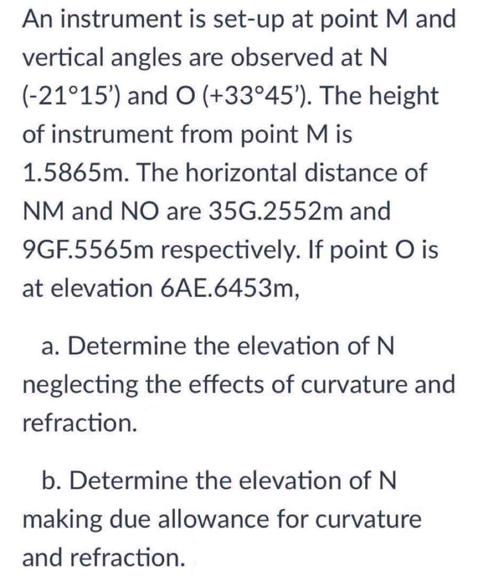 An instrument is set-up at point M and
vertical angles are observed at N
(-21°15') and O (+33°45'). The height
of instrument from point M is
1.5865m. The horizontal distance of
NM and NO are 35G.2552m and
9GF.5565m respectively. If point O is
at elevation 6AE.6453m,
a. Determine the elevation of N
neglecting the effects of curvature and
refraction.
b. Determine the elevation of N
making due allowance for curvature
and refraction.

