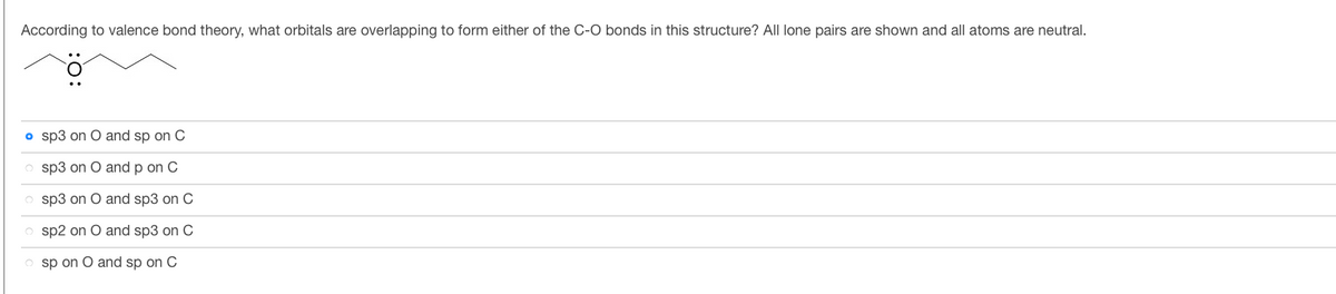 According to valence bond theory, what orbitals are overlapping to form either of the C-O bonds in this structure? All lone pairs are shown and all atoms are neutral.
• sp3 on O and sp on C
o sp3 on O and p on C
o sp3 on O and sp3 on C
Osp2 on O and sp3 on C
sp on O and sp on C