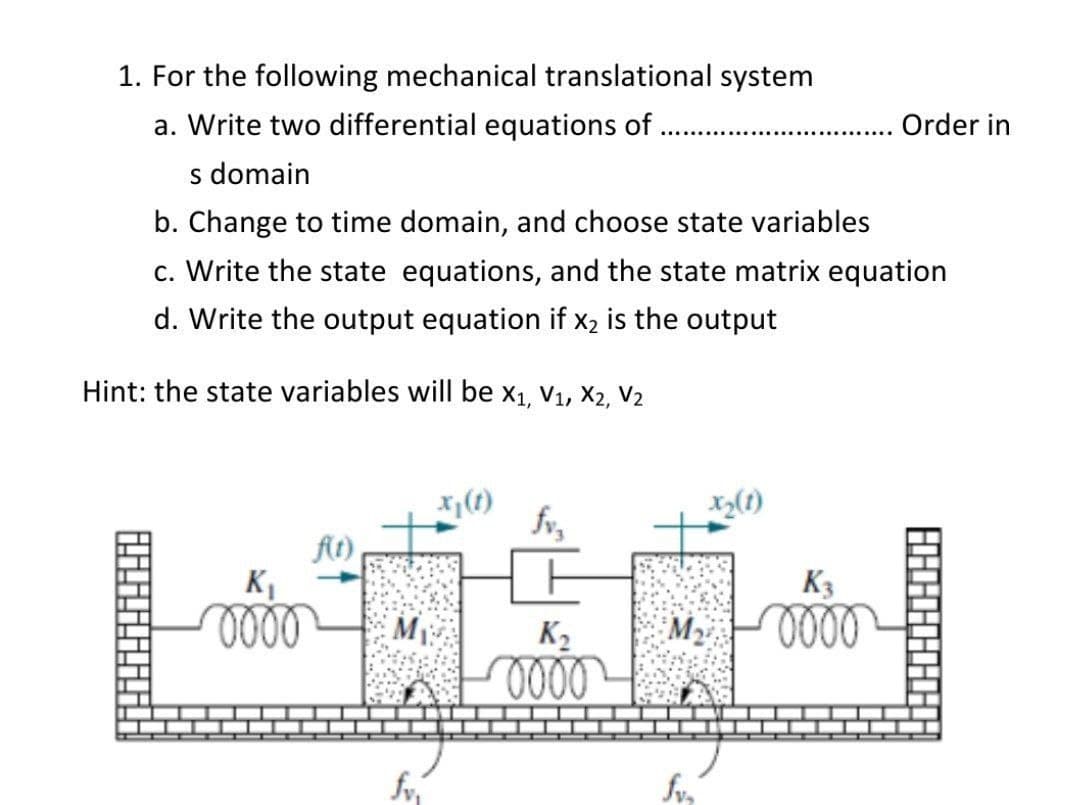 1. For the following mechanical translational system
a. Write two differential equations of
Order in
s domain
b. Change to time domain, and choose state variables
c. Write the state equations, and the state matrix equation
d. Write the output equation if x2 is the output
Hint: the state variables will be x1, V1, X2, V2
X(1)
fv,
At)
KI
oll
K3
M
K2
0000
0000
